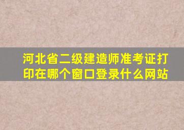 河北省二级建造师准考证打印在哪个窗口登录什么网站