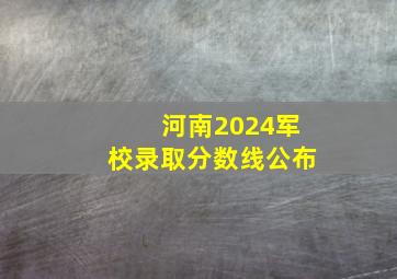 河南2024军校录取分数线公布