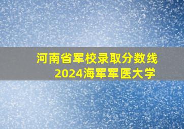 河南省军校录取分数线2024海军军医大学