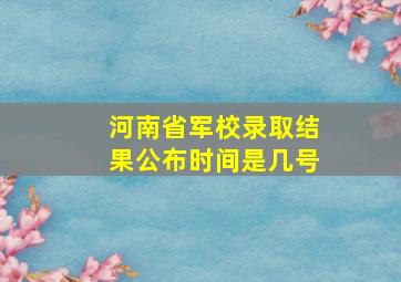 河南省军校录取结果公布时间是几号