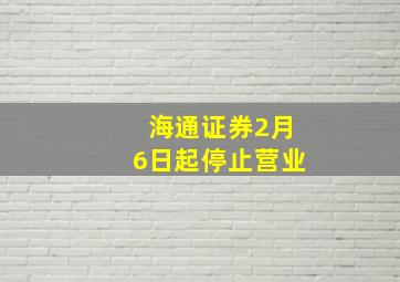 海通证券2月6日起停止营业