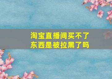 淘宝直播间买不了东西是被拉黑了吗