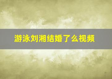 游泳刘湘结婚了么视频