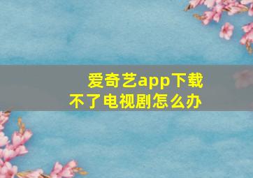 爱奇艺app下载不了电视剧怎么办