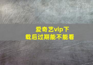 爱奇艺vip下载后过期能不能看