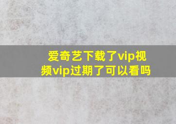 爱奇艺下载了vip视频vip过期了可以看吗