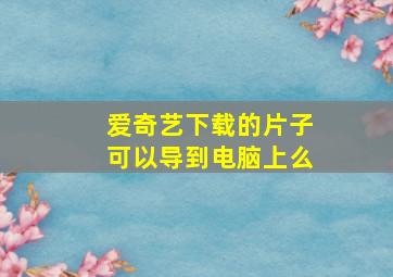 爱奇艺下载的片子可以导到电脑上么