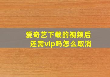 爱奇艺下载的视频后还需vip吗怎么取消