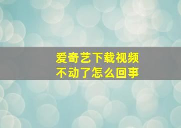 爱奇艺下载视频不动了怎么回事