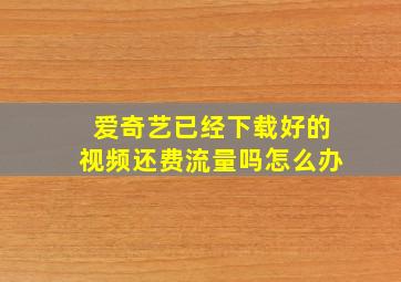 爱奇艺已经下载好的视频还费流量吗怎么办