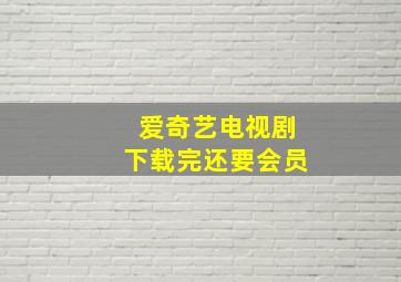 爱奇艺电视剧下载完还要会员