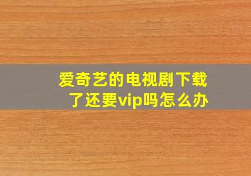 爱奇艺的电视剧下载了还要vip吗怎么办