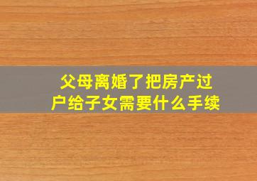 父母离婚了把房产过户给子女需要什么手续