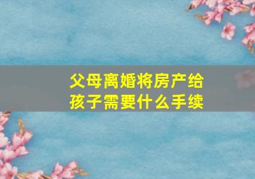 父母离婚将房产给孩子需要什么手续