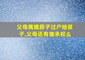 父母离婚房子过户给孩子,父母还有继承权么