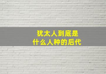 犹太人到底是什么人种的后代