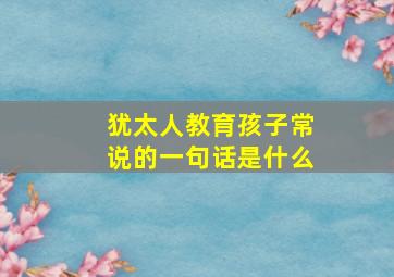 犹太人教育孩子常说的一句话是什么