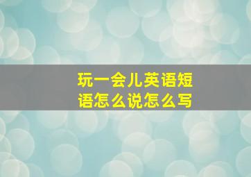 玩一会儿英语短语怎么说怎么写