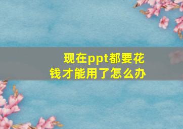 现在ppt都要花钱才能用了怎么办