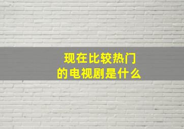 现在比较热门的电视剧是什么