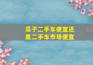 瓜子二手车便宜还是二手车市场便宜