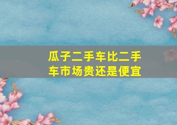 瓜子二手车比二手车市场贵还是便宜