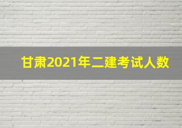 甘肃2021年二建考试人数