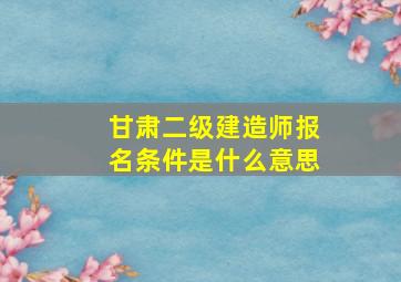 甘肃二级建造师报名条件是什么意思