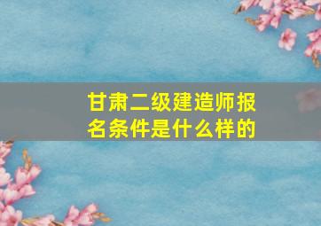 甘肃二级建造师报名条件是什么样的