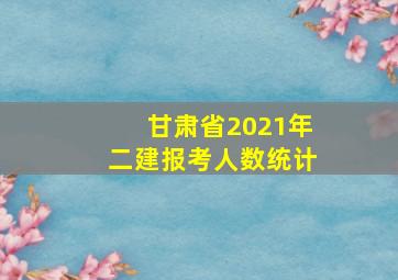 甘肃省2021年二建报考人数统计