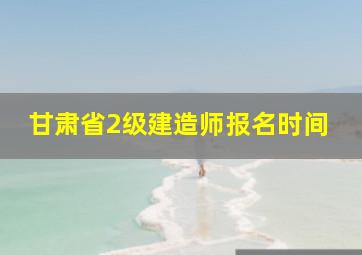 甘肃省2级建造师报名时间