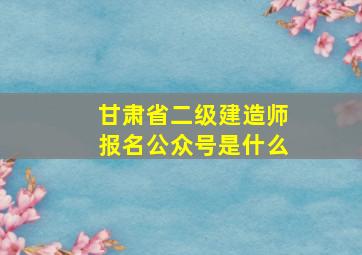 甘肃省二级建造师报名公众号是什么