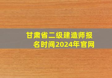 甘肃省二级建造师报名时间2024年官网