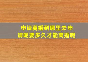 申请离婚到哪里去申请呢要多久才能离婚呢