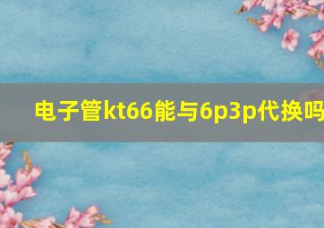 电子管kt66能与6p3p代换吗