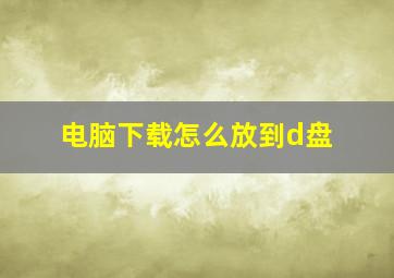 电脑下载怎么放到d盘