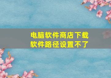 电脑软件商店下载软件路径设置不了