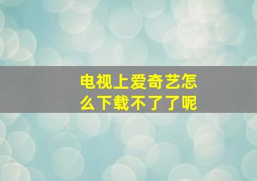 电视上爱奇艺怎么下载不了了呢