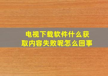 电视下载软件什么获取内容失败呢怎么回事