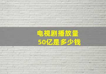 电视剧播放量50亿是多少钱