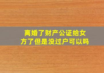 离婚了财产公证给女方了但是没过户可以吗