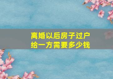 离婚以后房子过户给一方需要多少钱