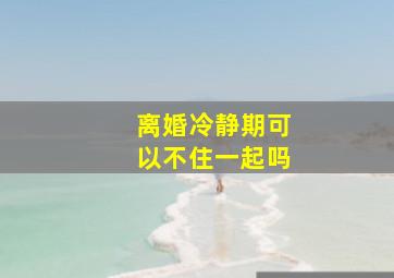 离婚冷静期可以不住一起吗