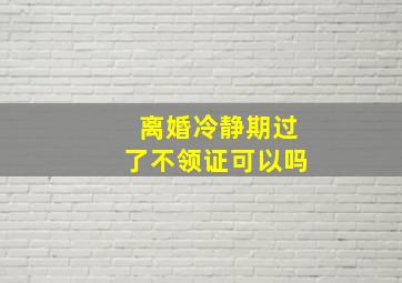 离婚冷静期过了不领证可以吗