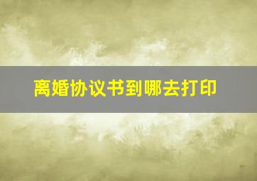 离婚协议书到哪去打印