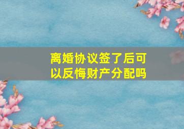 离婚协议签了后可以反悔财产分配吗