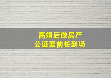 离婚后做房产公证要前任到场