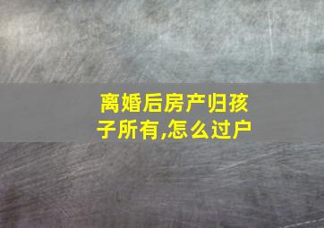 离婚后房产归孩子所有,怎么过户