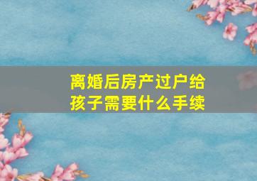 离婚后房产过户给孩子需要什么手续