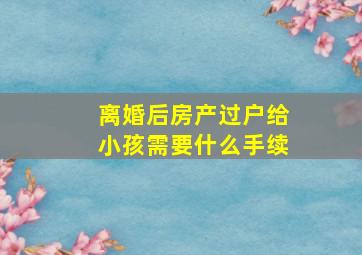 离婚后房产过户给小孩需要什么手续